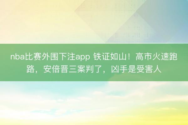 nba比赛外围下注app 铁证如山！高市火速跑路，安倍晋三案判了，凶手是受害人