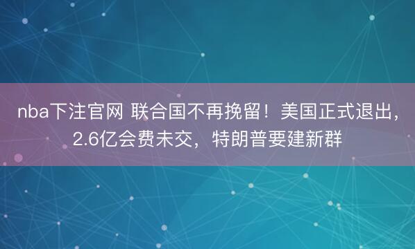 nba下注官网 联合国不再挽留!美国正式退出,2.6亿会费未交,特朗普要建新群