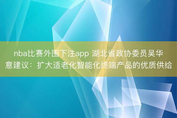 nba比赛外围下注app 湖北省政协委员吴华意建议：扩大适老化智能化终端产品的优质供给