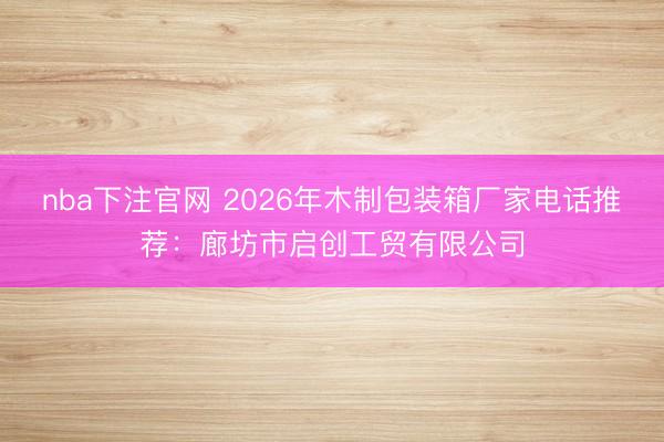 nba下注官网 2026年木制包装箱厂家电话推荐：廊坊市启创工贸有限公司
