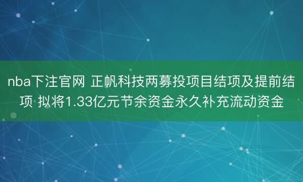 nba下注官网 正帆科技两募投项目结项及提前结项 拟将1.33亿元节余资金永久补充流动资金