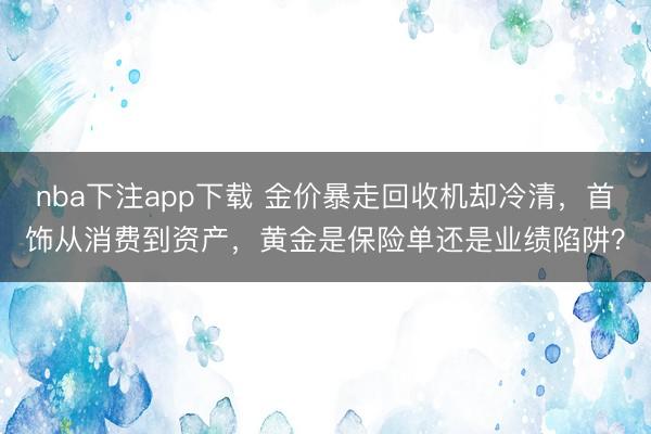 nba下注app下载 金价暴走回收机却冷清，首饰从消费到资产，黄金是保险单还是业绩陷阱？