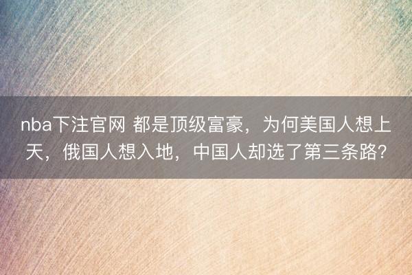 nba下注官网 都是顶级富豪，为何美国人想上天，俄国人想入地，中国人却选了第三条路？