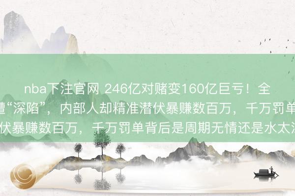 nba下注官网 246亿对赌变160亿巨亏!全球最赚石油巨头在A股惨遭“深陷”,内部人却精准潜伏暴赚数百万,千万罚单背后是周期无情还是水太深?