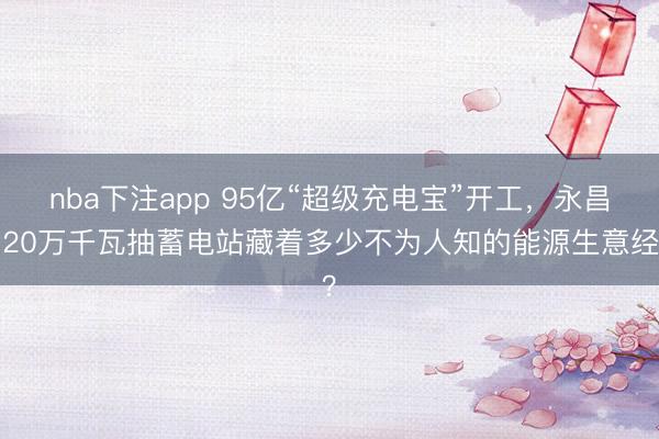 nba下注app 95亿“超级充电宝”开工，永昌120万千瓦抽蓄电站藏着多少不为人知的能源生意经？