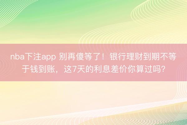 nba下注app 别再傻等了！银行理财到期不等于钱到账，这7天的利息差价你算过吗？