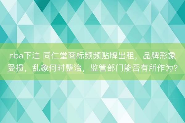 nba下注 同仁堂商标频频贴牌出租，品牌形象受损，乱象何时整治，监管部门能否有所作为？