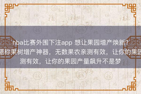 nba比赛外围下注app 想让果园增产焕新？这款PBO促控剂堪称果树增产神器，无数果农亲测有效，让你的果园产量飙升不是梦