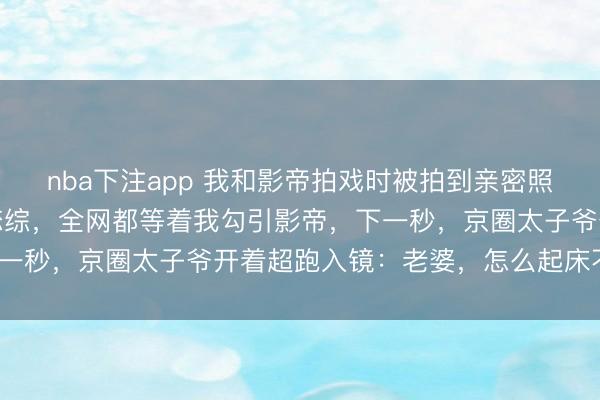 nba下注app 我和影帝拍戏时被拍到亲密照片遭到全网黑，后来录恋综，全网都等着我勾引影帝，下一秒，京圈太子爷开着超跑入镜：老婆，怎么起床不等我？