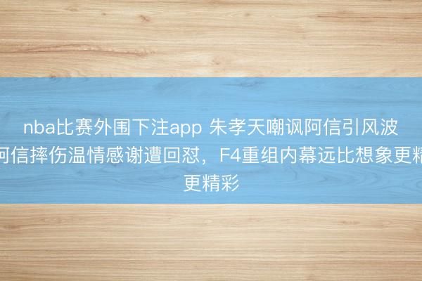 nba比赛外围下注app 朱孝天嘲讽阿信引风波，阿信摔伤温情感谢遭回怼，F4重组内幕远比想象更精彩