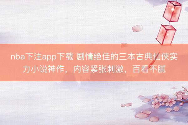 nba下注app下载 剧情绝佳的三本古典仙侠实力小说神作，内容紧张刺激，百看不腻