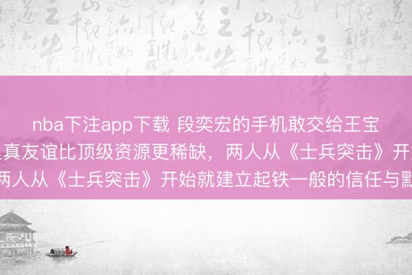 nba下注app下载 段奕宏的手机敢交给王宝强保管，是因为娱乐圈里真友谊比顶级资源更稀缺，两人从《士兵突击》开始就建立起铁一般的信任与默契