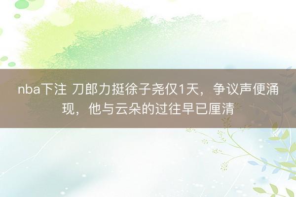 nba下注 刀郎力挺徐子尧仅1天，争议声便涌现，他与云朵的过往早已厘清