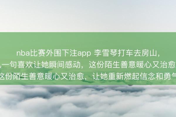 nba比赛外围下注app 李雪琴打车去房山，和朋友吐露没自信，司机一句喜欢让她瞬间感动，这份陌生善意暖心又治愈，让她重新燃起信念和勇气