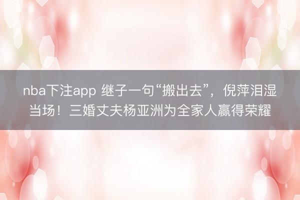 nba下注app 继子一句“搬出去”，倪萍泪湿当场！三婚丈夫杨亚洲为全家人赢得荣耀