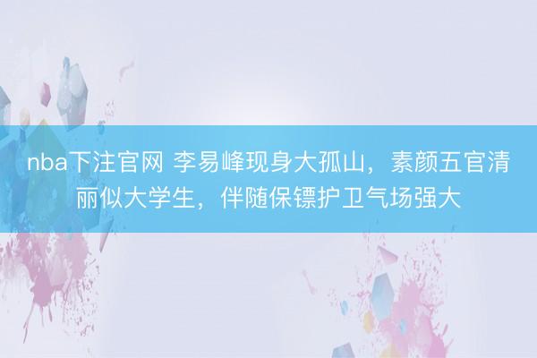 nba下注官网 李易峰现身大孤山，素颜五官清丽似大学生，伴随保镖护卫气场强大