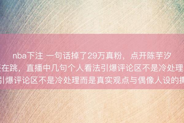 nba下注 一句话掉了29万真粉,点开陈芋汐社交账号取消关注数字还在跳,直播中几句个人看法引爆评论区不是冷处理而是真实观点与偶像人设的撕裂