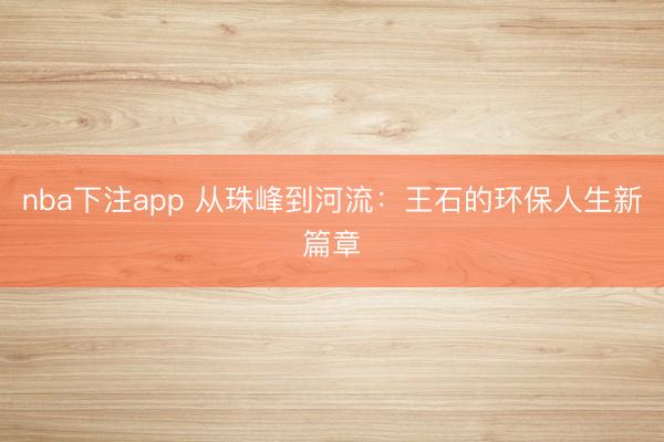 nba下注app 从珠峰到河流:王石的环保人生新篇章