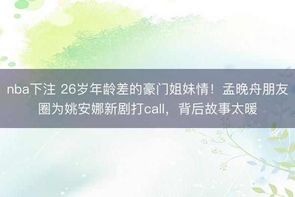 nba下注 26岁年龄差的豪门姐妹情！孟晚舟朋友圈为姚安娜新剧打call，背后故事太暖