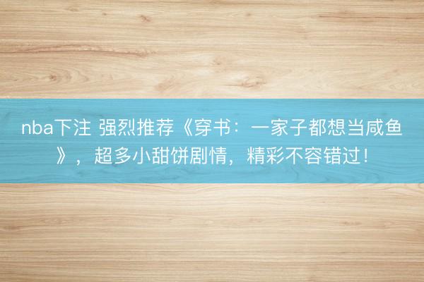 nba下注 强烈推荐《穿书：一家子都想当咸鱼》，超多小甜饼剧情，精彩不容错过！