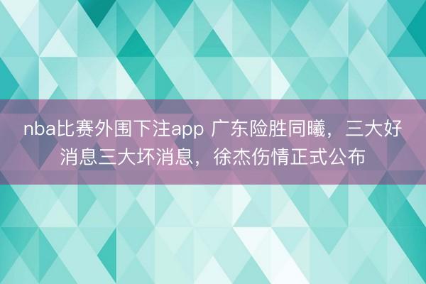 nba比赛外围下注app 广东险胜同曦,三大好消息三大坏消息,徐杰伤情正式公布
