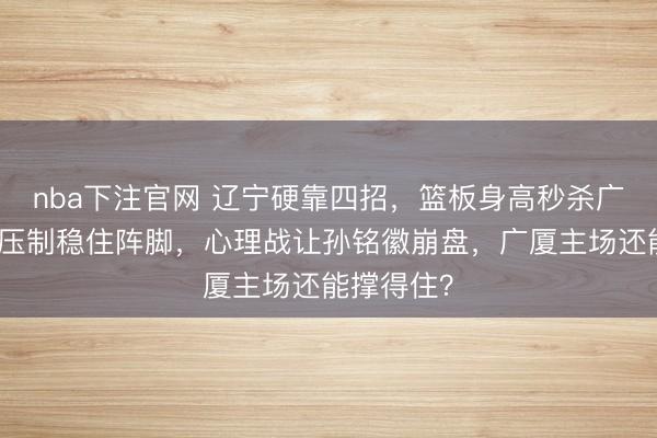 nba下注官网 辽宁硬靠四招，篮板身高秒杀广厦，外线压制稳住阵脚，心理战让孙铭徽崩盘，广厦主场还能撑得住？