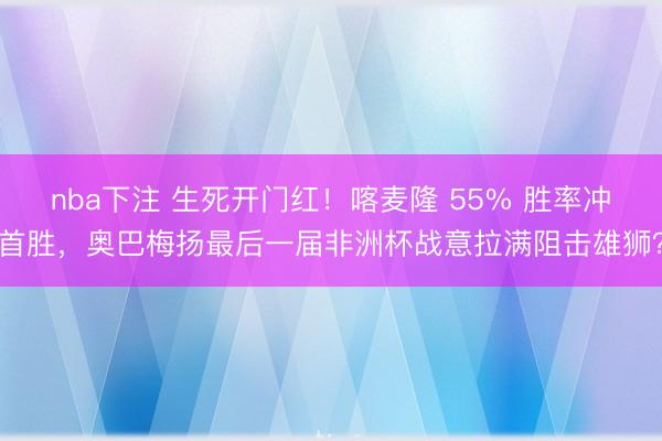 nba下注 生死开门红！喀麦隆 55% 胜率冲首胜，奥巴梅扬最后一届非洲杯战意拉满阻击雄狮？