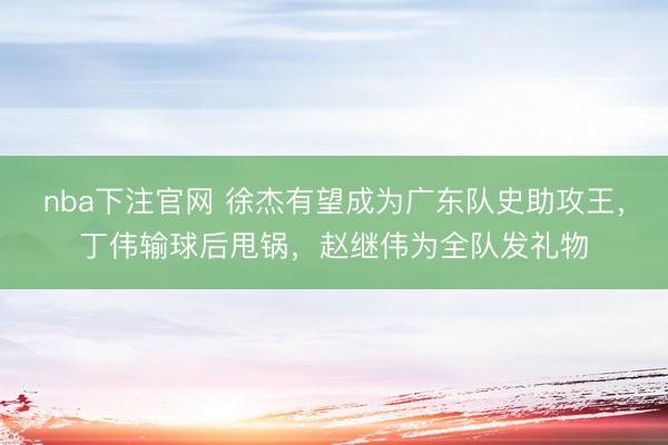 nba下注官网 徐杰有望成为广东队史助攻王，丁伟输球后甩锅，赵继伟为全队发礼物