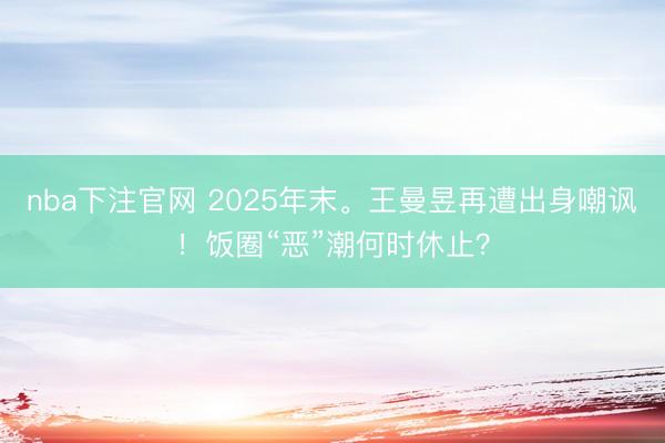 nba下注官网 2025年末。王曼昱再遭出身嘲讽！饭圈“恶”潮何时休止？