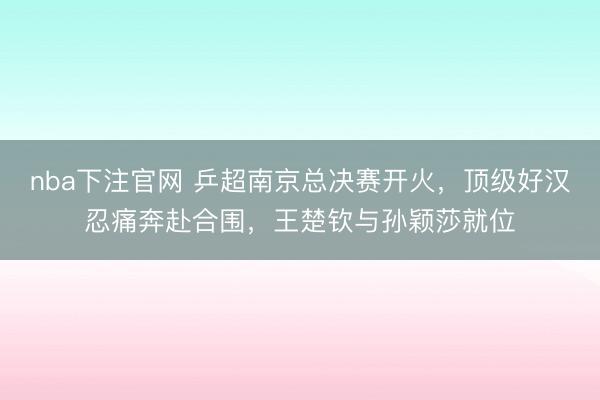 nba下注官网 乒超南京总决赛开火，顶级好汉忍痛奔赴合围，王楚钦与孙颖莎就位