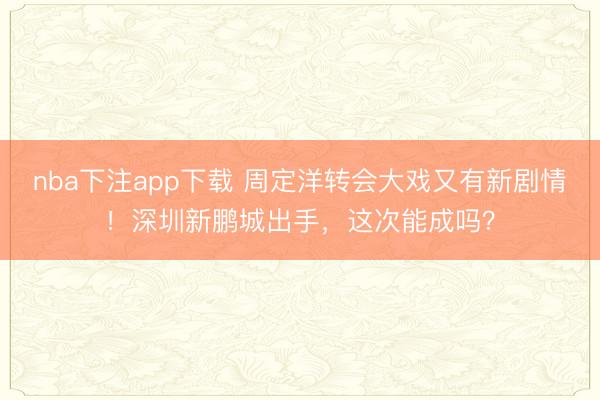 nba下注app下载 周定洋转会大戏又有新剧情！深圳新鹏城出手，这次能成吗？