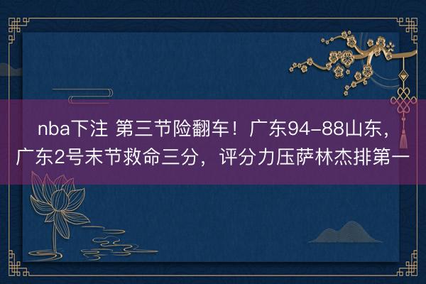 nba下注 第三节险翻车！广东94-88山东，广东2号末节救命三分，评分力压萨林杰排第一