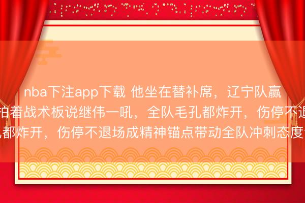 nba下注app下载 他坐在替补席，辽宁队赢球概率飙升20%，杨鸣拍着战术板说继伟一吼，全队毛孔都炸开，伤停不退场成精神锚点带动全队冲刺态度全面爆发