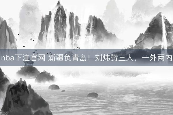 nba下注官网 新疆负青岛！刘炜赞三人，一外两内
