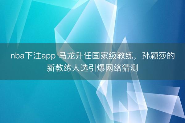 nba下注app 马龙升任国家级教练，孙颖莎的新教练人选引爆网络猜测