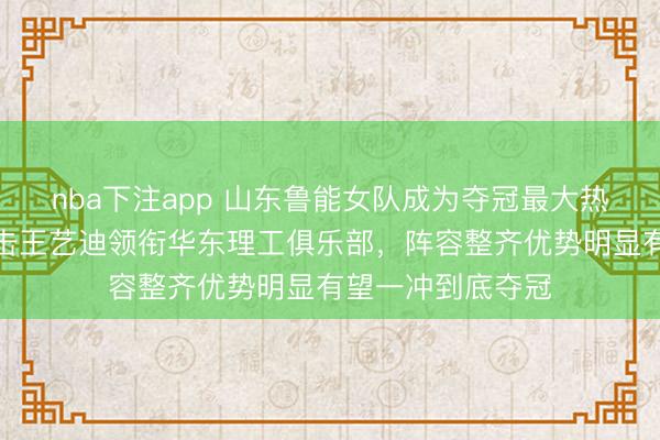 nba下注app 山东鲁能女队成为夺冠最大热门，四强战将迎击王艺迪领衔华东理工俱乐部，阵容整齐优势明显有望一冲到底夺冠