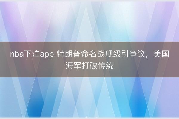 nba下注app 特朗普命名战舰级引争议,美国海军打破传统