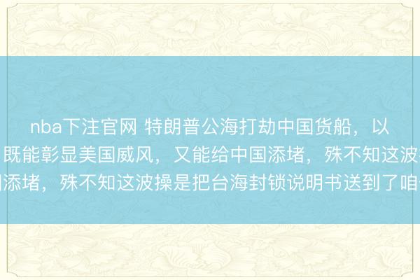 nba下注官网 特朗普公海打劫中国货船，以为是捏软柿子赚大了，既能彰显美国威风，又能给中国添堵，殊不知这波操是把台海封锁说明书送到了咱们手里
