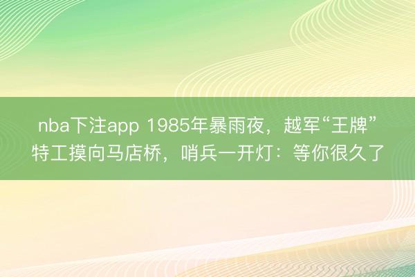 nba下注app 1985年暴雨夜，越军“王牌”特工摸向马店桥，哨兵一开灯：等你很久了