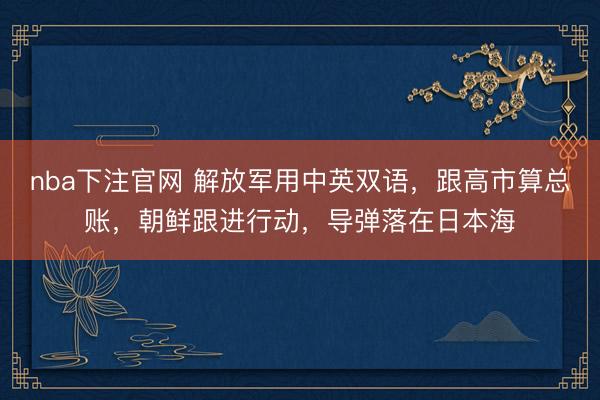 nba下注官网 解放军用中英双语，跟高市算总账，朝鲜跟进行动，导弹落在日本海