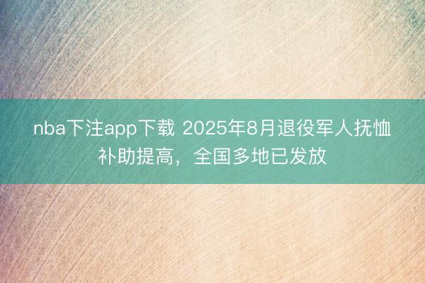 nba下注app下载 2025年8月退役军人抚恤补助提高，全国多地已发放