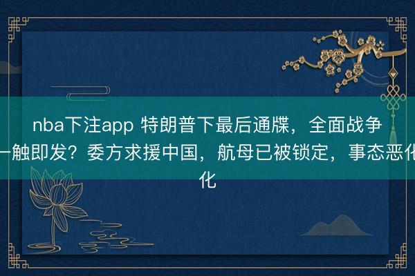 nba下注app 特朗普下最后通牒,全面战争一触即发?委方求援中国,航母已被锁定,事态恶化