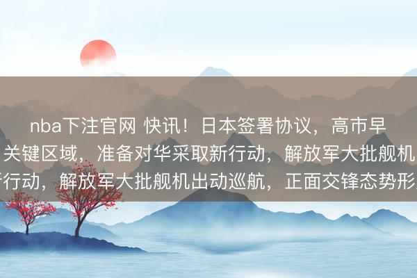 nba下注官网 快讯!日本签署协议,高市早苗通告国际:划定中日关键区域,准备对华采取新行动,解放军大批舰机出动巡航,正面交锋态势形成