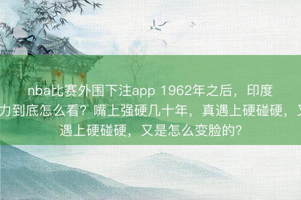 nba比赛外围下注app 1962年之后，印度对中国的军事实力到底怎么看？嘴上强硬几十年，真遇上硬碰硬，又是怎么变脸的？