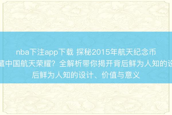 nba下注app下载 探秘2015年航天纪念币钞:它们如何珍藏中国航天荣耀?全解析带你揭开背后鲜为人知的设计、价值与意义