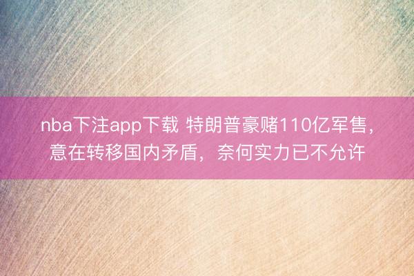nba下注app下载 特朗普豪赌110亿军售，意在转移国内矛盾，奈何实力已不允许