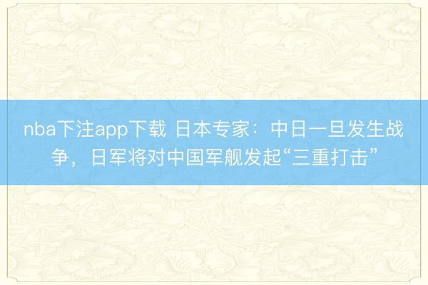 nba下注app下载 日本专家：中日一旦发生战争，日军将对中国军舰发起“三重打击”