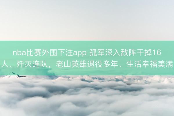 nba比赛外围下注app 孤军深入敌阵干掉16人、歼灭连队，老山英雄退役多年、生活幸福美满