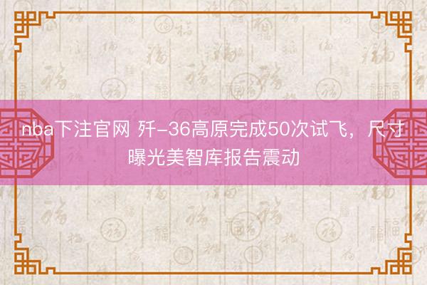 nba下注官网 歼-36高原完成50次试飞，尺寸曝光美智库报告震动