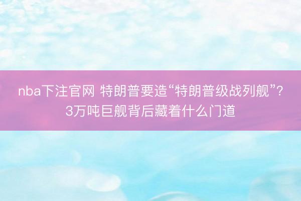 nba下注官网 特朗普要造“特朗普级战列舰”？3万吨巨舰背后藏着什么门道
